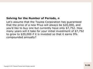 Solving for the Number of Periods, n
    Let’s assume that the Toyota Corporation has guaranteed
    that the price of a new Prius will always be $20,000, and
    you’d like to buy one but currently have only $7,752. How
    many years will it take for your initial investment of $7,752
    to grow to $20,000 if it is invested so that it earns 9%
    compounded annually?




Copyright © 2011 Pearson Prentice Hall. All rights reserved.
                                                                    5-25
 