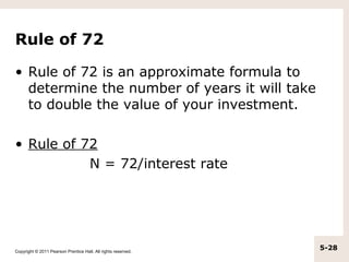 Rule of 72

• Rule of 72 is an approximate formula to
  determine the number of years it will take
  to double the value of your investment.

• Rule of 72
           N = 72/interest rate




Copyright © 2011 Pearson Prentice Hall. All rights reserved.
                                                               5-28
 
