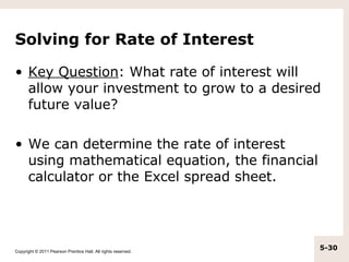 Solving for Rate of Interest

• Key Question: What rate of interest will
  allow your investment to grow to a desired
  future value?

• We can determine the rate of interest
  using mathematical equation, the financial
  calculator or the Excel spread sheet.




Copyright © 2011 Pearson Prentice Hall. All rights reserved.
                                                               5-30
 