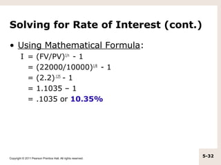Solving for Rate of Interest (cont.)

• Using Mathematical Formula:
         I =         (FV/PV)1/n - 1
           =         (22000/10000)1/8 - 1
           =         (2.2).125 - 1
           =         1.1035 – 1
           =         .1035 or 10.35%




Copyright © 2011 Pearson Prentice Hall. All rights reserved.
                                                               5-32
 