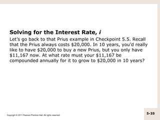 Solving for the Interest Rate, i
   Let’s go back to that Prius example in Checkpoint 5.5. Recall
   that the Prius always costs $20,000. In 10 years, you’d really
   like to have $20,000 to buy a new Prius, but you only have
   $11,167 now. At what rate must your $11,167 be
   compounded annually for it to grow to $20,000 in 10 years?




Copyright © 2011 Pearson Prentice Hall. All rights reserved.
                                                                5-35
 
