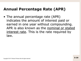 Annual Percentage Rate (APR)

• The annual percentage rate (APR)
  indicates the amount of interest paid or
  earned in one year without compounding.
  APR is also known as the nominal or stated
  interest rate. This is the rate required by
  law.




Copyright © 2011 Pearson Prentice Hall. All rights reserved.
                                                               5-39
 