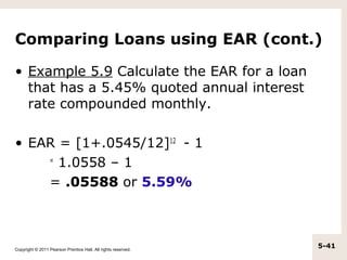 Comparing Loans using EAR (cont.)

• Example 5.9 Calculate the EAR for a loan
  that has a 5.45% quoted annual interest
  rate compounded monthly.

• EAR = [1+.0545/12]12 - 1
    =
      1.0558 – 1
    = .05588 or 5.59%



Copyright © 2011 Pearson Prentice Hall. All rights reserved.
                                                               5-41
 