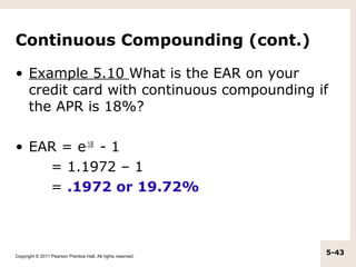Continuous Compounding (cont.)

• Example 5.10 What is the EAR on your
  credit card with continuous compounding if
  the APR is 18%?

• EAR = e.18 - 1
    = 1.1972 – 1
    = .1972 or 19.72%



Copyright © 2011 Pearson Prentice Hall. All rights reserved.
                                                               5-43
 