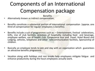 Components of an International
Compensation package
Benefits
• Alternatively known as indirect compensation,
• Benefits constitute a substantial portion of international compensation (approx. one
third of compensation for regular employees is benefits).
• Benefits include a suit of programmes such as: – Entertainment, Festival celebrations,
Gifts, Use of club facilities, provision of hospitality including food and beverage,
employee welfare, use of health club, Conveyance tour and travel, Hotel Board and
Lodging, vehicles, telephone and other telecommunication facilities, Sponsorship of
children.
• Basically an employee tends to join and stay with an organization which guarantees
an attractive benefits programme.
• Vacation along with holidays and rest breaks help employees mitigate fatigue and
enhance productivity during the hours employees actually work.
 