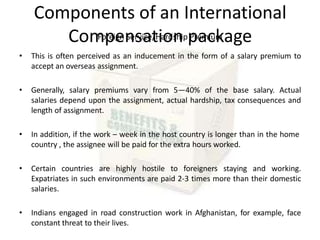 Components of an International
Compensation package
Foreign Service/Hardship Premium
• This is often perceived as an inducement in the form of a salary premium to
accept an overseas assignment.
• Generally, salary premiums vary from 5—40% of the base salary. Actual
salaries depend upon the assignment, actual hardship, tax consequences and
length of assignment.
• In addition, if the work – week in the host country is longer than in the home
country , the assignee will be paid for the extra hours worked.
• Certain countries are highly hostile to foreigners staying and working.
Expatriates in such environments are paid 2-3 times more than their domestic
salaries.
• Indians engaged in road construction work in Afghanistan, for example, face
constant threat to their lives.
 
