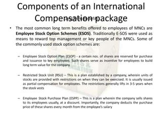 Components of an International
Compensation package
Long Term Benefits
• The most common long term benefits offered to employees of MNCs are
Employee Stock Option Schemes (ESOS). Traditionally E-SOS were used as
means to reward top management or key people of the MNCs. Some of
the commonly used stock option schemes are:
– Employee Stock Option Plan (ESOP) - a certain nos. of shares are reserved for purchase
and issuance to key employees. Such shares serve as incentive for employees to build
long term value for the company.
– Restricted Stock Unit (RSU) – This is a plan established by a company, wherein units of
stocks are provided with restrictions on when they can be exercised. It is usually issued
as partial compensation for employees. The restrictions generally lifts in 3-5 years when
the stock vests
– Employee Stock Purchase Plan (ESPP) – This is a plan wherein the company sells shares
to its employees usually, at a discount. Importantly, the company deducts the purchase
price of these shares every month from the employee’s salary
 