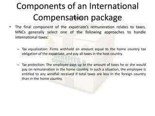 Components of an International
Compensation package
Taxes
• The final component of the expatriate’s remuneration relates to taxes.
MNCs generally select one of the following approaches to handle
international taxes:
– Tax equalization: Firms withhold an amount equal to the home country tax
obligation of the expatriate, and pay all taxes in the host country.
– Tax protection: The employee pays up to the amount of taxes he or she would
pay on remuneration in the home country. In such a situation, the employee is
entitled to any windfall received if total taxes are less in the foreign country
than in the home country.
 