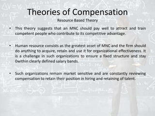 Theories of Compensation
Resource Based Theory
• This theory suggests that an MNC should pay well to attract and train
competent people who contribute to its competitive advantage.
• Human resource consists as the greatest asset of MNC and the firm should
do anything to acquire, retain and use it for organizational effectiveness. It
is a challenge in such organizations to ensure a fixed structure and stay
0within clearly defined salary bands.
• Such organizations remain market sensitive and are constantly reviewing
compensation to retain their position in hiring and retaining of talent.
 