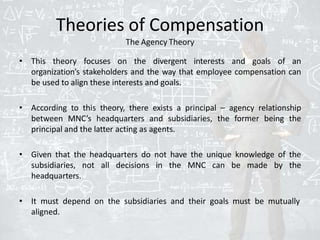 Theories of Compensation
The Agency Theory
• This theory focuses on the divergent interests and goals of an
organization’s stakeholders and the way that employee compensation can
be used to align these interests and goals.
• According to this theory, there exists a principal – agency relationship
between MNC’s headquarters and subsidiaries, the former being the
principal and the latter acting as agents.
• Given that the headquarters do not have the unique knowledge of the
subsidiaries, not all decisions in the MNC can be made by the
headquarters.
• It must depend on the subsidiaries and their goals must be mutually
aligned.
 