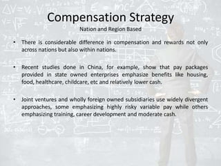 Compensation Strategy
Nation and Region Based
• There is considerable difference in compensation and rewards not only
across nations but also within nations.
• Recent studies done in China, for example, show that pay packages
provided in state owned enterprises emphasize benefits like housing,
food, healthcare, childcare, etc and relatively lower cash.
• Joint ventures and wholly foreign owned subsidiaries use widely divergent
approaches, some emphasizing highly risky variable pay while others
emphasizing training, career development and moderate cash.
 