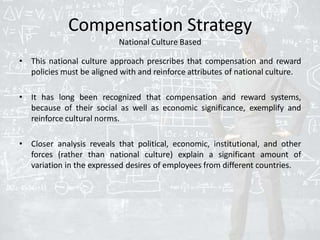 Compensation Strategy
National Culture Based
• This national culture approach prescribes that compensation and reward
policies must be aligned with and reinforce attributes of national culture.
• It has long been recognized that compensation and reward systems,
because of their social as well as economic significance, exemplify and
reinforce cultural norms.
• Closer analysis reveals that political, economic, institutional, and other
forces (rather than national culture) explain a significant amount of
variation in the expressed desires of employees from different countries.
 