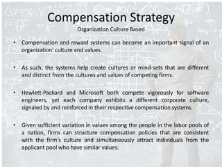 Compensation Strategy
Organization Culture Based
• Compensation and reward systems can become an important signal of an
organization' culture and values.
• As such, the systems help create cultures or mind-sets that are different
and distinct from the cultures and values of competing firms.
• Hewlett-Packard and Microsoft both compete vigorously for software
engineers, yet each company exhibits a different corporate culture,
signaled by and reinforced in their respective compensation systems.
• Given sufficient variation in values among the people in the labor pools of
a nation, firms can structure compensation policies that are consistent
with the firm's culture and simultaneously attract individuals from the
applicant pool who have similar values.
 