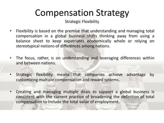Compensation Strategy
Strategic Flexibility
• Flexibility is based on the premise that understanding and managing total
compensation in a global business shifts thinking away from using a
balance sheet to keep expatriates economically whole or relying on
stereotypical notions of differences among nations.
• The focus, rather, is on understanding and leveraging differences within
and between nations.
• Strategic flexibility means that companies achieve advantage by
customizing multiple compensation and reward systems.
• Creating and managing multiple deals to support a global business is
consistent with the current practice of broadening the definition of total
compensation to include the total value of employment.
 