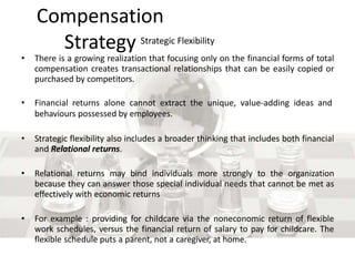 Compensation
Strategy Strategic Flexibility
• There is a growing realization that focusing only on the financial forms of total
compensation creates transactional relationships that can be easily copied or
purchased by competitors.
• Financial returns alone cannot extract the unique, value-adding ideas and
behaviours possessed by employees.
• Strategic flexibility also includes a broader thinking that includes both financial
and Relational returns.
• Relational returns may bind individuals more strongly to the organization
because they can answer those special individual needs that cannot be met as
effectively with economic returns
• For example : providing for childcare via the noneconomic return of flexible
work schedules, versus the financial return of salary to pay for childcare. The
flexible schedule puts a parent, not a caregiver, at home.
 
