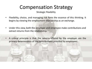Compensation Strategy
Strategic Flexibility
• Flexibility, choice, and managing risk form the essence of this thinking. It
begins by viewing the employment relationship as an exchange.
• Under this view, both the employer and employee make contributions and
extract returns from the relationship.
• A critical principle is that the returns offered by the employer are the
primary determinants of the contributions provided by employees.
 