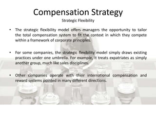 Compensation Strategy
Strategic Flexibility
• The strategic flexibility model offers managers the opportunity to tailor
the total compensation system to fit the context in which they compete
within a framework of corporate principles.
• For some companies, the strategic flexibility model simply draws existing
practices under one umbrella. For example, it treats expatriates as simply
another group, much like sales disciplines.
• Other companies operate with their international compensation and
reward systems pointed in many different directions.
 