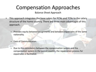 Compensation Approaches
Balance Sheet Approach
• This approach integrates the base salary for PCNs and TCNs to the salary
structure of the home country. There are three main advantages of this
approach.
– Provides equity between assignments and between expatriates of the same
nationality.
– Ease of Communication.
– Due to the consistency between the compensation system and the
compensation system in the parent country, the repatriation process for
expatriates is facilitated.
 
