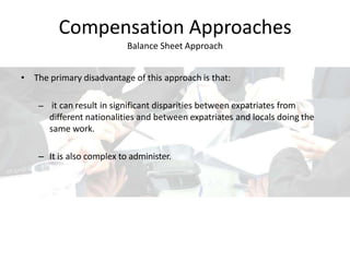 Compensation Approaches
Balance Sheet Approach
• The primary disadvantage of this approach is that:
– it can result in significant disparities between expatriates from
different nationalities and between expatriates and locals doing the
same work.
– It is also complex to administer.
 