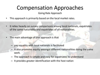 Compensation Approaches
Going Rate Approach
• This approach is primarily based on the local market rates.
• It relies heavily on survey comparisons among local nationals, expatriates
of the same nationality and expatriates of all nationalities.
• The main advantage of this approach is that
– pay equality with local nationals is facilitated
– It also promotes equity amongst different nationalities doing the same
work.
– The approach is simple and easy for expatriates to understand
– It provides greater identification with the host nation
 