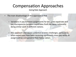 Compensation Approaches
Going Rate Approach
• The main disadvantage of this approach is that
– Variations in pay between assignments for the same expatriate and
pay discrepancies between expatriates from the same nationality
doing similar work in different nations.
– This approach also causes potential re-entry challenges, particularly
when expatriates have been receiving significantly more pay while on
assignment as compared to their home nation.
 