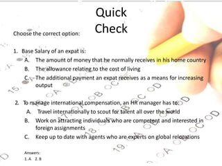 Quick
Check
Choose the correct option:
1. Base Salary of an expat is:
A. The amount of money that he normally receives in his home country
B. The allowance relating to the cost of living
C. The additional payment an expat receives as a means for increasing
output
2. To manage international compensation, an HR manager has to:
A. Travel internationally to scout for talent all over the world
B. Work on attracting individuals who are competent and interested in
foreign assignments
C. Keep up to date with agents who are experts on global relocations
Answers:
1. A 2. B
 