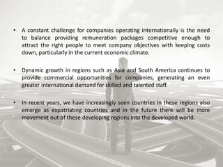 • A constant challenge for companies operating internationally is the need
to balance providing remuneration packages competitive enough to
attract the right people to meet company objectives with keeping costs
down, particularly in the current economic climate.
• Dynamic growth in regions such as Asia and South America continues to
provide commercial opportunities for companies, generating an even
greater international demand for skilled and talented staff.
• In recent years, we have increasingly seen countries in these regions also
emerge as expatriating countries and in the future there will be more
movement out of these developing regions into the developed world.
 