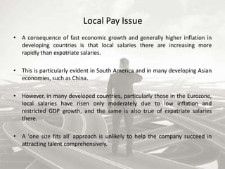 Local Pay Issue
• A consequence of fast economic growth and generally higher inflation in
developing countries is that local salaries there are increasing more
rapidly than expatriate salaries.
• This is particularly evident in South America and in many developing Asian
economies, such as China.
• However, in many developed countries, particularly those in the Eurozone,
local salaries have risen only moderately due to low inflation and
restricted GDP growth, and the same is also true of expatriate salaries
there.
• A 'one size fits all' approach is unlikely to help the company succeed in
attracting talent comprehensively.
 