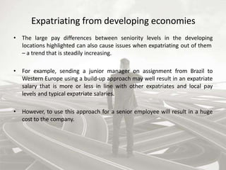 Expatriating from developing economies
• The large pay differences between seniority levels in the developing
locations highlighted can also cause issues when expatriating out of them
– a trend that is steadily increasing.
• For example, sending a junior manager on assignment from Brazil to
Western Europe using a build-up approach may well result in an expatriate
salary that is more or less in line with other expatriates and local pay
levels and typical expatriate salaries.
• However, to use this approach for a senior employee will result in a huge
cost to the company.
 
