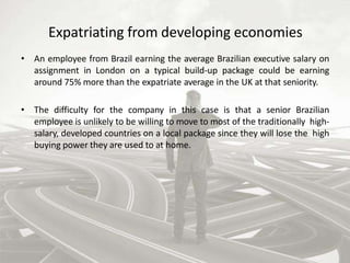 Expatriating from developing economies
• An employee from Brazil earning the average Brazilian executive salary on
assignment in London on a typical build-up package could be earning
around 75% more than the expatriate average in the UK at that seniority.
• The difficulty for the company in this case is that a senior Brazilian
employee is unlikely to be willing to move to most of the traditionally high-
salary, developed countries on a local package since they will lose the high
buying power they are used to at home.
 