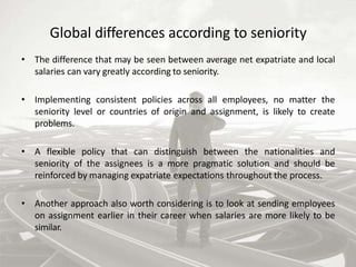 Global differences according to seniority
• The difference that may be seen between average net expatriate and local
salaries can vary greatly according to seniority.
• Implementing consistent policies across all employees, no matter the
seniority level or countries of origin and assignment, is likely to create
problems.
• A flexible policy that can distinguish between the nationalities and
seniority of the assignees is a more pragmatic solution and should be
reinforced by managing expatriate expectations throughout the process.
• Another approach also worth considering is to look at sending employees
on assignment earlier in their career when salaries are more likely to be
similar.
 