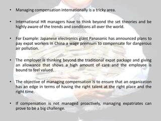 • Managing compensation internationally is a tricky area.
• International HR managers have to think beyond the set theories and be
highly aware of the trends and conditions all over the world.
• For Example: Japanese electronics giant Panasonic has announced plans to
pay expat workers in China a wage premium to compensate for dangerous
air pollution.
• The employer is thinking beyond the traditional expat package and giving
an allowance that shows a high amount of care and the employee is
bound to feel valued.
• The objective of managing compensation is to ensure that an organization
has an edge in terms of having the right talent at the right place and the
right time.
• If compensation is not managed proactively, managing expatriates can
prove to be a big challenge.
 