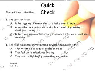Quick
Check
Choose the correct option:
1. The Local Pay issue:
A. Is the large pay difference due to seniority levels in expats
B. Arises when an expatriate is moving from developing country to
developed country
C. Is the consequence of fast economic growth & inflation in developing
countries
1. The issue expats face in moving from developing countries is that:
A. They miss the local culture, people and food
B. They feel lost in a developed country
C. They lose the high buying power they are used to
Answers:
1. C 2. C
 
