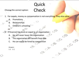 Quick
Check
Choose the correct option:
1. For expats, money as compensation is not everything. They also value :
A. Promotions
B. Relationships
C. Children’s schooling
2. If financial ties bind an expat to an organization :
A. He will never leave the organization
B. The organization will benefit from him
C. He can easily be hired by competition
Answers:
1. C 2. C
 