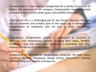 • Compensation is a tool used by management for a variety of purposes to
further the existence of the company. Compensation may be adjusted
according to the business needs, goals, and available resources.
• International HR is a challenging job for any Human Resource Manager
and an important and complex part of this tough job is managing the
compensation of employees who are part of these international
employees.
• International Compensation System is understood as provision of
monetary and nonmonetary rewards including Base Salary, Benefits,
Perquisites, long and short term incentives in accordance with their
relative contribution to performance.
• Components of international compensation comprises the base salary,
incentives, benefits, allowances, foreign service inducement/ hardship
premium, long term benefits and taxes etc.
 