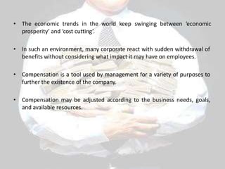• The economic trends in the world keep swinging between ‘economic
prosperity’ and ‘cost cutting’.
• In such an environment, many corporate react with sudden withdrawal of
benefits without considering what impact it may have on employees.
• Compensation is a tool used by management for a variety of purposes to
further the existence of the company.
• Compensation may be adjusted according to the business needs, goals,
and available resources.
 