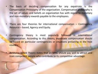 • The basis of deciding compensation for any expatriate is the
Compensation Philosophy of the organization. Compensation philosophy is
the set of values and beliefs an organization has with regard to monetary
and non-monetary rewards payable to the employees.
• There are four theories for international compensation – Contingency,
Resource – based, Agency and Equity.
• Contingency theory is most popularly followed in international
compensation. According to this theory, expatriate compensation should
be based on particular contingencies or situations prevailing in the host
country.
• Resource Based Theory states that an MNC should pay well to attract and
train competent people who contribute to its competitive advantage.
 