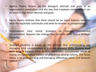 • Agency Theory focuses on the divergent interests and goals of an
organization’s stakeholders and the way that employee compensation can
be used to align these interests and goals.
• Equity theory believes that there should be an equal balance between
what the expatriate contributes and what he receives as compensation.
• Organizations have varied strategies to manage international
compensation. However, the strategy that currently works best is Strategic
Flexibility.
• Strategic flexibility is based on the premise that understanding and
managing total compensation in a global business shifts thinking away
from using a balance sheet to keep expatriates economically whole or
relying on stereotypical notions of differences among nations. The focus,
rather, is on understanding and leveraging differences within and between
nations.
 