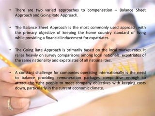 • There are two varied approaches to compensation – Balance Sheet
Approach and Going Rate Approach.
• The Balance Sheet Approach is the most commonly used approach with
the primary objective of keeping the home country standard of living
while providing a financial inducement for expatriates.
• The Going Rate Approach is primarily based on the local market rates. It
relies heavily on survey comparisons among local nationals, expatriates of
the same nationality and expatriates of all nationalities.
• A constant challenge for companies operating internationally is the need
to balance providing remuneration packages competitive enough to
attract the right people to meet company objectives with keeping costs
down, particularly in the current economic climate.
 