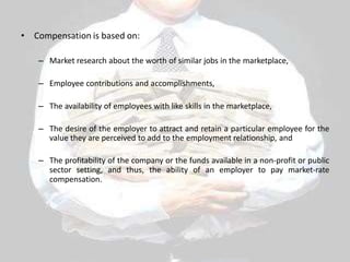 • Compensation is based on:
– Market research about the worth of similar jobs in the marketplace,
– Employee contributions and accomplishments,
– The availability of employees with like skills in the marketplace,
– The desire of the employer to attract and retain a particular employee for the
value they are perceived to add to the employment relationship, and
– The profitability of the company or the funds available in a non-profit or public
sector setting, and thus, the ability of an employer to pay market-rate
compensation.
 
