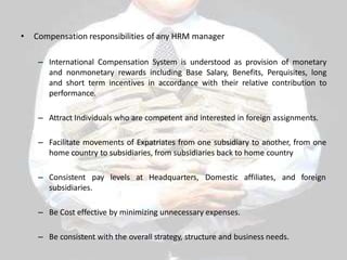 • Compensation responsibilities of any HRM manager
– International Compensation System is understood as provision of monetary
and nonmonetary rewards including Base Salary, Benefits, Perquisites, long
and short term incentives in accordance with their relative contribution to
performance.
– Attract Individuals who are competent and interested in foreign assignments.
– Facilitate movements of Expatriates from one subsidiary to another, from one
home country to subsidiaries, from subsidiaries back to home country
– Consistent pay levels at Headquarters, Domestic affiliates, and foreign
subsidiaries.
– Be Cost effective by minimizing unnecessary expenses.
– Be consistent with the overall strategy, structure and business needs.
 