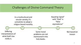 Challenges of Divine Command Theory
1 3 5
4
14
2
Differing
interpretations of
what God’s law
really is.
In a multicultural and
secular society, it’s
unrealistic to adopt a
religion based morality.
Some moral
problems are not
mentioned in the
holy books.
Equating “good”
with “God” is
“false
equivalence”
Not based on
reason
 