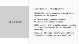 Utilitarianism
15
• Jeremy Bentham and John Stuart Mill
• Morality of an action has nothing to do with intent,
focuses on the consequences
• An action is good if it benefits someone;
An action is bad if it harms someone
• Utility: tendency of an object to produce happiness
or prevent unhappiness for an individual or a
community.
Happiness = advantage = benefit = good = pleasure
Unhappiness = disadvantage = cost = evil = pain
 