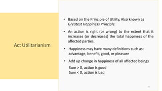 Act Utilitarianism
16
• Based on the Principle of Utility, Also known as
Greatest Happiness Principle
• An action is right (or wrong) to the extent that it
increases (or decreases) the total happiness of the
affected parties.
• Happiness may have many definitions such as:
advantage, benefit, good, or pleasure
• Add up change in happiness of all affected beings
Sum > 0, action is good
Sum < 0, action is bad
 