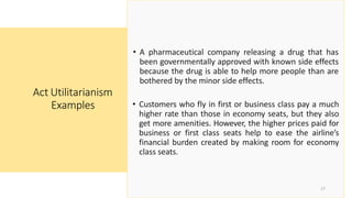 • A pharmaceutical company releasing a drug that has
been governmentally approved with known side effects
because the drug is able to help more people than are
bothered by the minor side effects.
• Customers who fly in first or business class pay a much
higher rate than those in economy seats, but they also
get more amenities. However, the higher prices paid for
business or first class seats help to ease the airline’s
financial burden created by making room for economy
class seats.
Act Utilitarianism
Examples
17
 