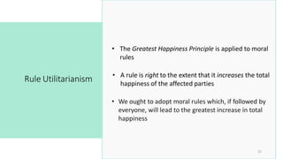 • We ought to adopt moral rules which, if followed by
everyone, will lead to the greatest increase in total
happiness
Rule Utilitarianism
22
• A rule is right to the extent that it increases the total
happiness of the affected parties
• The Greatest Happiness Principle is applied to moral
rules
 