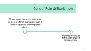 It ignores the unjust
distribution of good
consequences.
Cons of Rule Utilitarianism
1
24
2
We are forced to use the same scale
or measure for all evaluations even if
the consequences are completely
different.
 