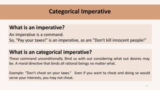 Categorical Imperative
What is an imperative?
An imperative is a command.
So, "Pay your taxes!" is an imperative, as are "Don't kill innocent people!"
What is an categorical imperative?
These command unconditionally. Bind us with out considering what out desires may
be. A moral directive that binds all rational beings no matter what.
Example: “Don’t cheat on your taxes.” Even if you want to cheat and doing so would
serve your interests, you may not cheat.
27
 