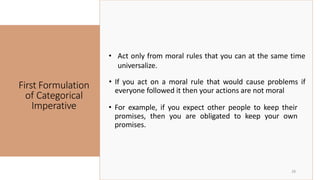 First Formulation
of Categorical
Imperative
28
• Act only from moral rules that you can at the same time
universalize.
• For example, if you expect other people to keep their
promises, then you are obligated to keep your own
promises.
• If you act on a moral rule that would cause problems if
everyone followed it then your actions are not moral
 