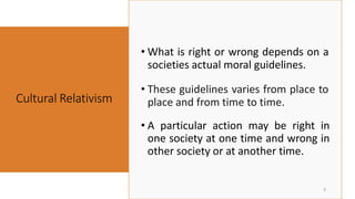 • These guidelines varies from place to
place and from time to time.
Cultural Relativism
9
• A particular action may be right in
one society at one time and wrong in
other society or at another time.
• What is right or wrong depends on a
societies actual moral guidelines.
 